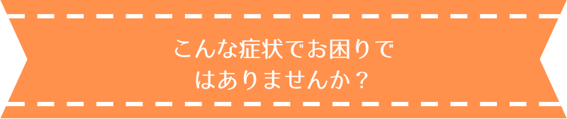 こんな症状でお困りではありませんか？