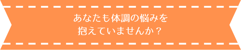 あなたも体調の悩みを抱えていませんか？